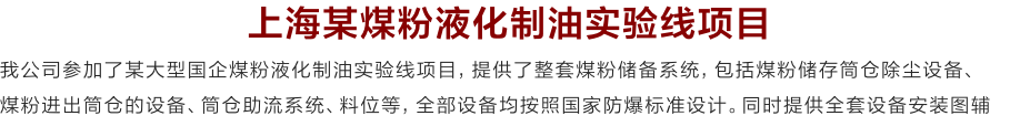 上海某煤粉液化制油实验线项目
我公司参加了某大型国企煤粉液化制油实验线项目，提供了整套煤粉储备系统，包括煤粉储存筒仓除尘设备、
煤粉进出筒仓的设备、筒仓助流系统、料位等，全部设备均按照国家防爆标准设计。同时提供全套设备安装图辅