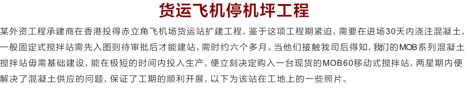 货运飞机停机坪工程
某外资工程承建商在香港投得赤立角飞机场货运站扩建工程，鉴于这项工程期紧迫，需要在进场30天内浇注混凝土，一般固定式搅拌站需先入图则待审批后才能建站，需时约六个多月。当他们接触我司后得知，我们的MOB系列混凝土搅拌站毋需基础建设，能在极短的时间内投入生产，便立刻决定购入一台现货的MOB60移动式搅拌站，两星期内便解决了混凝土供应的问题，保证了工期的顺利开展，以下为该站在工地上的一些照片。