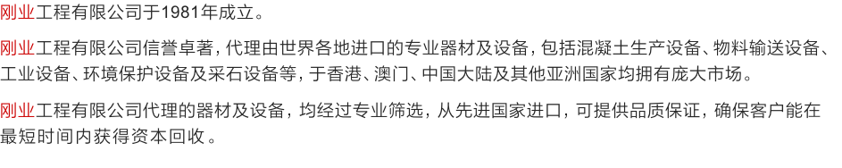 刚业工程有限公司于1981年成立。
刚业工程有限公司信誉卓著，代理由世界各地进口的专业器材及设备，包括混凝土生产设备、物料输送设备、工业设备、环境保护设备及采石设备等，于香港、澳门、中国大陆及其他亚洲国家均拥有庞大市场。
刚业工程有限公司代理的器材及设备，均经过专业筛选，从先进国家进口，可提供品质保证，确保客户能在
最短时间内获得资本回收。