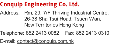 Conquip Engineering Co. Ltd.
Address:   Rm, 29, 7/F Thriving Industrial Centre,                 26-38 Sha Tsui Road, Tsuen Wan,                 New Territories Hong Kong
Telephone: 852 2413 0082    Fax: 852 2413 0310
E-mail: contact@conquip.com.hk