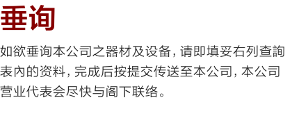 垂询
如欲垂询本公司之器材及设备，请即填妥右列查詢表內的资料，完成后按提交传送至本公司，本公司营业代表会尽快与阁下联络。