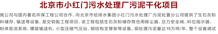 北京市小红门污水处理厂污泥干化项目
我公司与国内著名环保工程公司合作，向北京市给排水集团小红门污水处理厂污泥处置分公司提供了生石灰粉料储存、输送等设备，是交钥匙工程项目，该工程包括生石灰粉储存筒仓用除尘器、压力安全阀、料位指示器、
粉体助流系统、螺旋输送机、小型压缩气压站、钢结构支撑架等设备。现处理污泥量达15万吨/年，整个设备调试