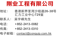 刚业工程有限公司
地址：	   香港新界荃湾沙咀道26-38号
   汇力工业中心729室
联系人：	吴宇峰先生
电话: 				 +852-2413-0082
传真: 					+852-2413-0310
电子邮箱：contact@conquip.com.hk