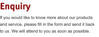 Enquiry
If you would like to know more about our products and service, please fill in the form and send it back to us. We will attend to you as soon as possible. 