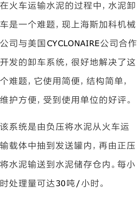 在火车运输水泥的过程中，水泥卸车是一个难题，现上海斯加科机械公司与美国CYCLONAIRE公司合作开发的卸车系统，很好地解决了这个难题，它使用简便，结构简单，维护方便，受到使用单位的好评。
该系统是由负压将水泥从火车运输载体中抽到发送罐内，再由正压将水泥输送到水泥储存仓内。每小时处理量可达30吨/小时。