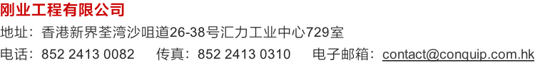 刚业工程有限公司
地址：香港新界荃湾沙咀道26-38号汇力工业中心729室
电话：852 2413 0082      传真：852 2413 0310      电子邮箱：contact@conquip.com.hk