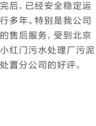 完后，已经安全稳定运行多年。特别是我公司的售后服务，受到北京小红门污水处理厂污泥处置分公司的好评。